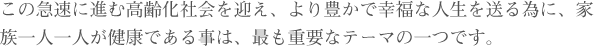 この急速に進む高齢化社会を迎え、より豊かで幸福な人生を送る為に、家族一人一人が健康である事は、最も重要なテーマの一つです。