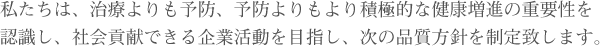 私たちは、治療よりも予防、予防よりもより積極的な健康増進の重要性を認識し、社会貢献できる企業活動を目指し、次の品質方針を制定致します。