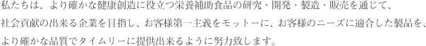 私たちは、より確かな健康創造に役立つ栄養補助食品の研究・開発・製造・販売を通じて、社会貢献の出来る企業を目指し、お客様第一主義をモットーに、お客様のニーズに適合した製品を、より確かな品質でタイムリーに提供出来るように努力致します。