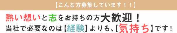 【こんな方募集しています！！】 熱い想いと志をお持ちの方大歓迎！ 当社で必要なのは【経験】よりも、【気持ち】です！