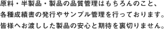 原料・半製品・製品の品質管理はもちろんのこと、各種成績書の発行やサンプル管理を行っております。皆様へお渡しした製品の安心と期待を裏切りません。