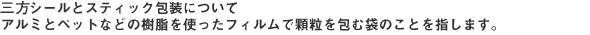 三方シールとスティック包装について　アルミとペットなどの樹脂を使ったフィルムで顆粒を包む袋のことを指します。